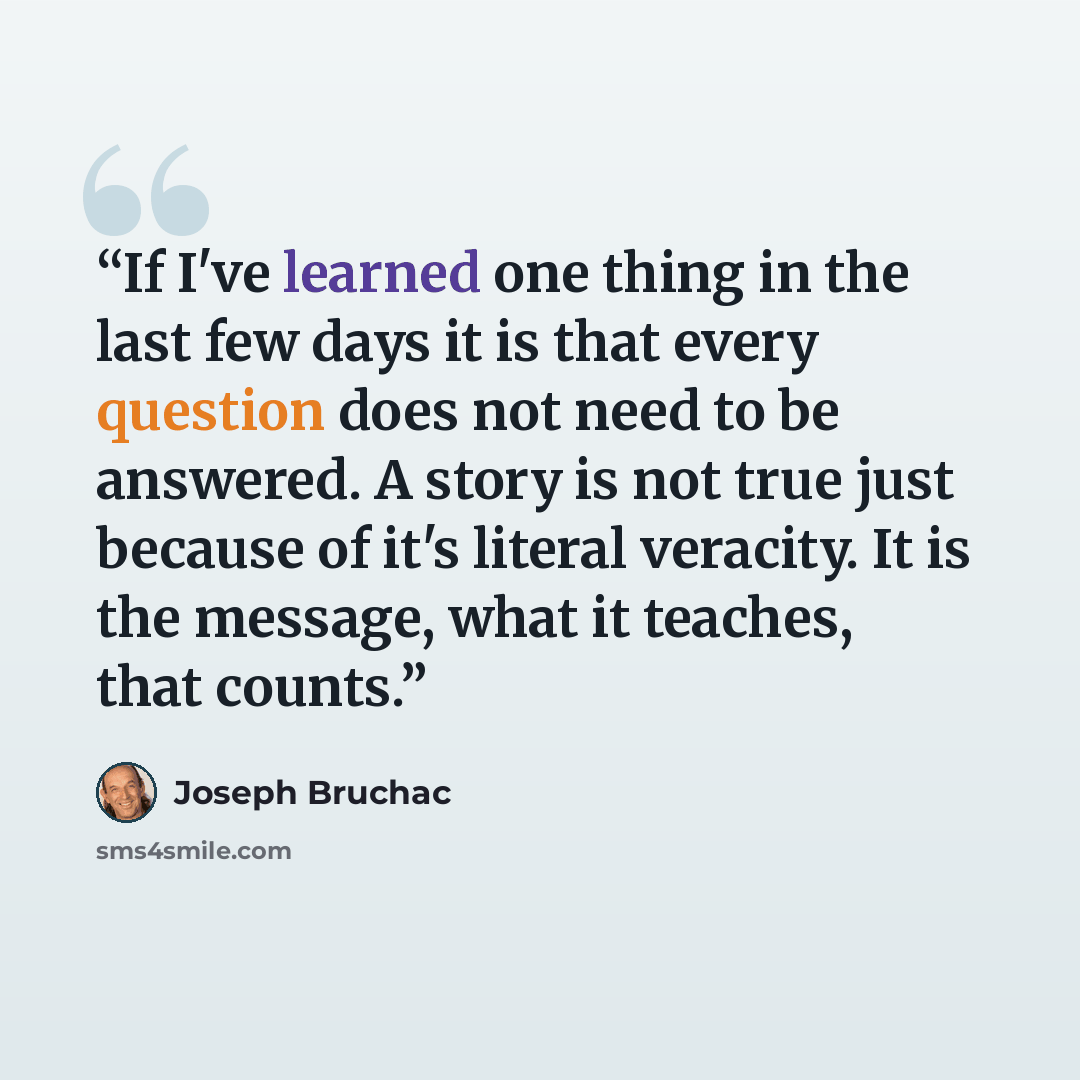 “If I've learned one thing in the last few days it is that every question does not need to be answered. A story is not true just because of it's literal veracity. It is the message, what it teaches, that counts.” quote by Joseph Bruchac