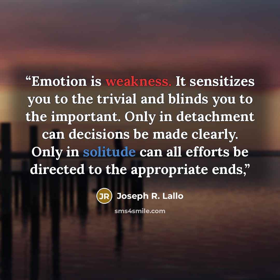 “Emotion is weakness. It sensitizes you to the trivial and blinds you to the important. Only in detachment can decisions be made clearly. Only in solitude can all efforts be directed to the appropriate ends,” quote by Joseph R. Lallo