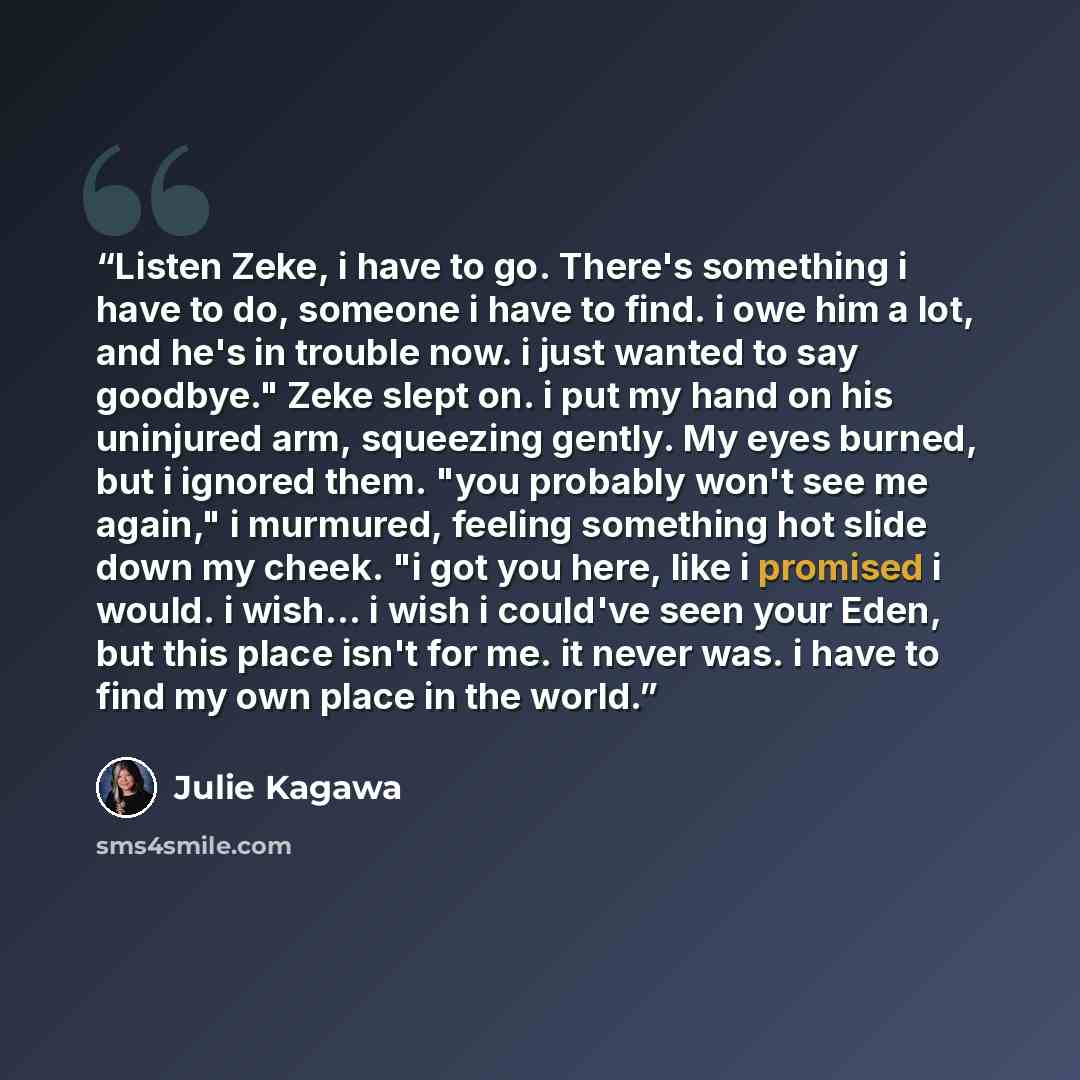 “Listen Zeke, i have to go. There's something i have to do, someone i have to find. i owe him a lot, and he's in trouble now. i just wanted to say goodbye." Zeke slept on. i put my hand on his uninjured arm, squeezing gently. My eyes burned, but i ignored them. "you probably won't see me again," i…” quote by Julie Kagawa