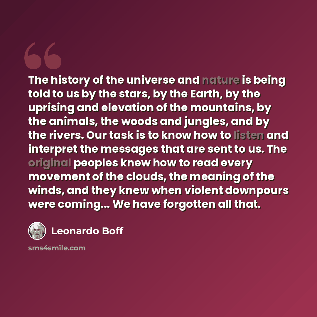 “The history of the universe and nature is being told to us by the stars, by the Earth, by the uprising and elevation of the mountains, by the animals, the woods and jungles, and by the rivers. Our task is to know how to listen and interpret the messages that are sent to us. The original peoples…” quote by Leonardo Boff
