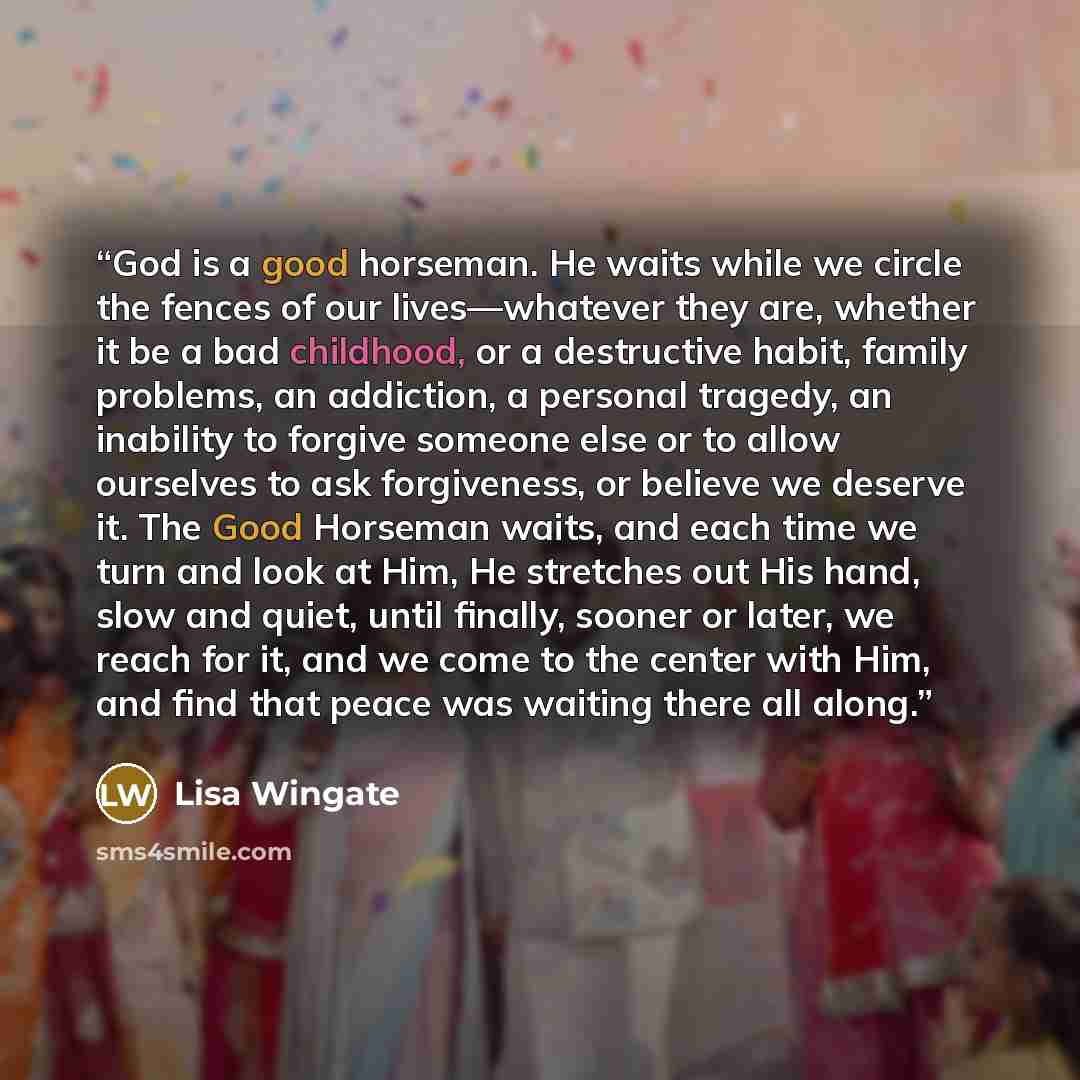“God is a good horseman. He waits while we circle the fences of our lives—whatever they are, whether it be a bad childhood, or a destructive habit, family problems, an addiction, a personal tragedy, an inability to forgive someone else or to allow ourselves to ask forgiveness, or believe we deserve…” quote by Lisa Wingate