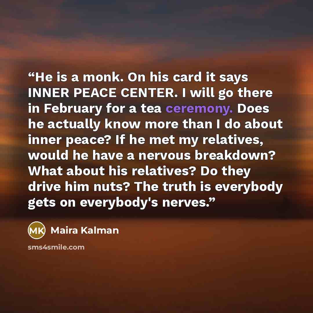 “He is a monk. On his card it says INNER PEACE CENTER. I will go there in February for a tea ceremony. Does he actually know more than I do about inner peace? If he met my relatives, would he have a nervous breakdown? What about his relatives? Do they drive him nuts? The truth is everybody gets on…” quote by Maira Kalman