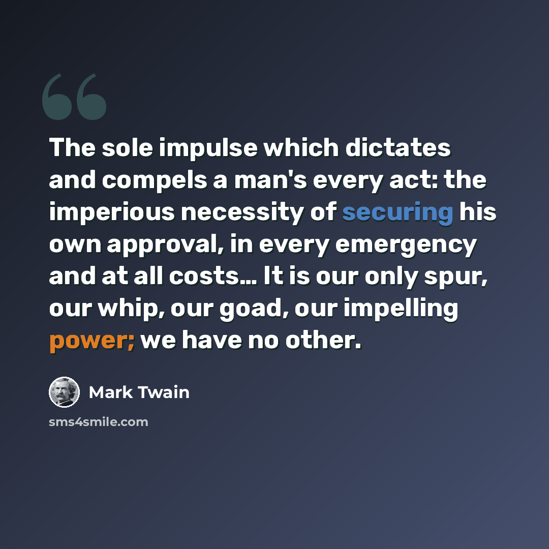 “The sole impulse which dictates and compels a man's every act: the imperious necessity of securing his own approval, in every emergency and at all costs… It is our only spur, our whip, our goad, our impelling power; we have no other.” quote by Mark Twain
