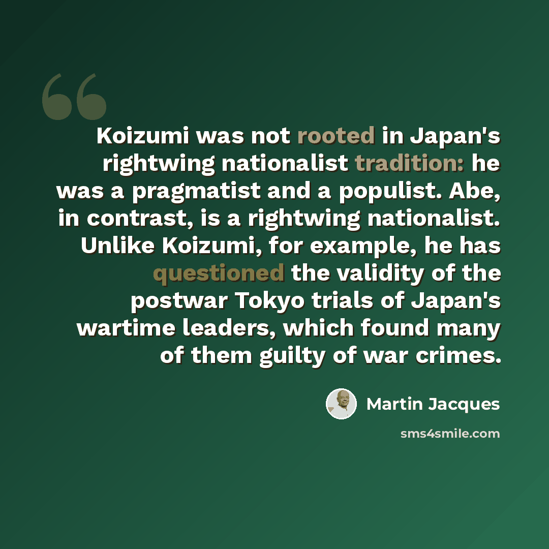 “Koizumi was not rooted in Japan's rightwing nationalist tradition: he was a pragmatist and a populist. Abe, in contrast, is a rightwing nationalist. Unlike Koizumi, for example, he has questioned the validity of the postwar Tokyo trials of Japan's wartime leaders, which found many of them guilty…” quote by Martin Jacques