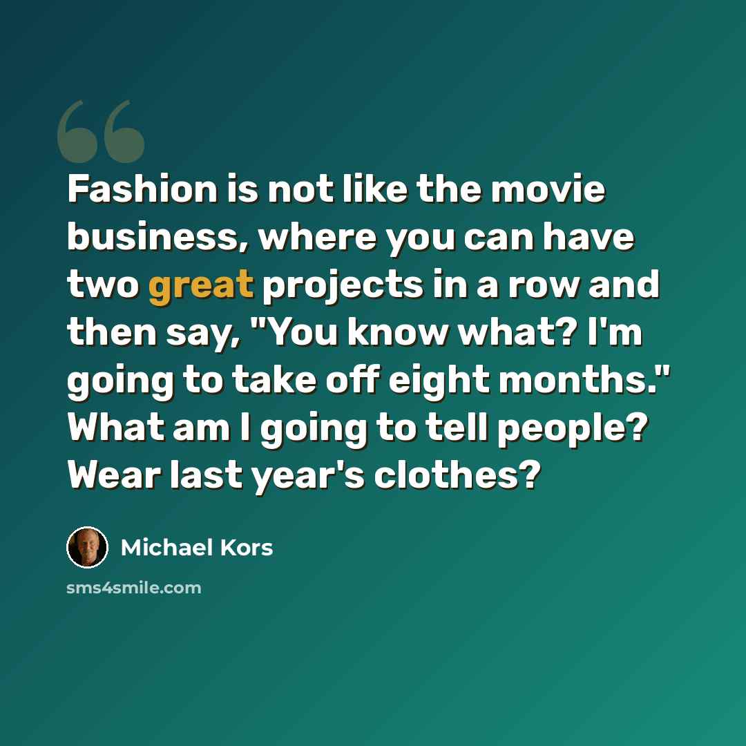 “Fashion is not like the movie business, where you can have two great projects in a row and then say, "You know what? I'm going to take off eight months." What am I going to tell people? Wear last year's clothes?” quote by Michael Kors