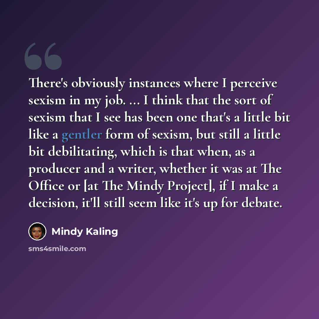 “There's obviously instances where I perceive sexism in my job. ... I think that the sort of sexism that I see has been one that's a little bit like a gentler form of sexism, but still a little bit debilitating, which is that when, as a producer and a writer, whether it was at The Office or [at The…” quote by Mindy Kaling