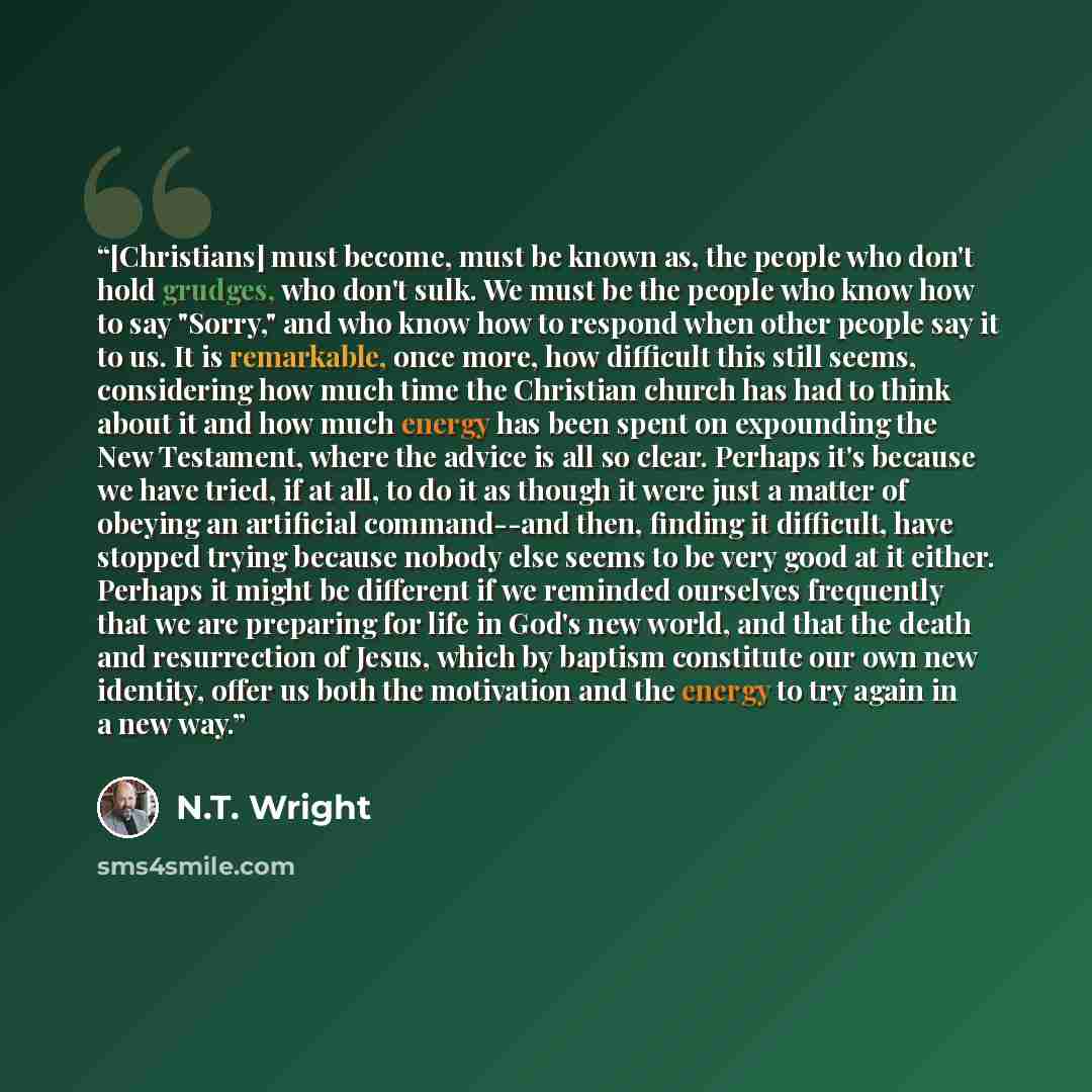 “[Christians] must become, must be known as, the people who don't hold grudges, who don't sulk. We must be the people who know how to say "Sorry," and who know how to respond when other people say it to us. It is remarkable, once more, how difficult this still seems, considering how much time the…” quote by N.T. Wright