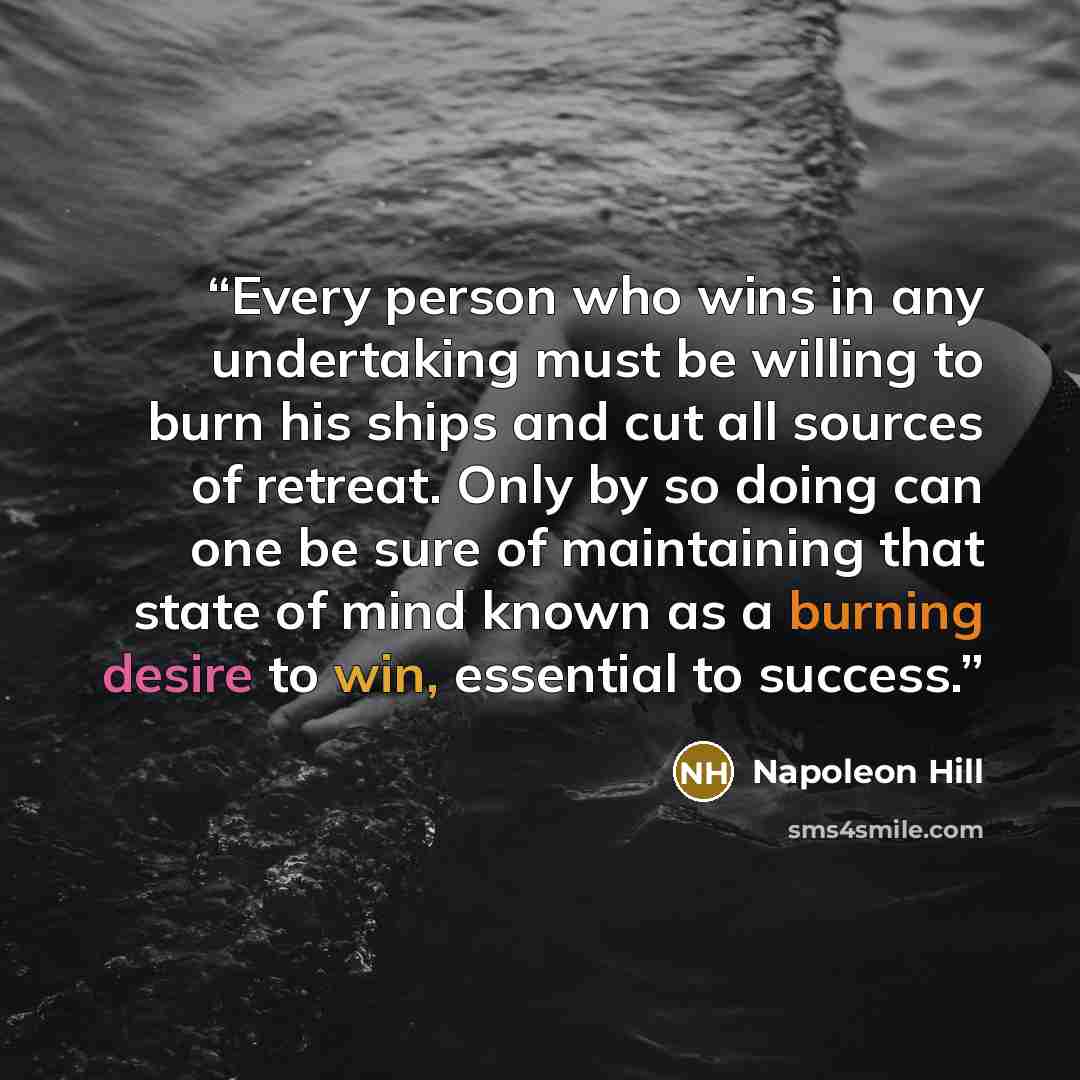 “Every person who wins in any undertaking must be willing to burn his ships and cut all sources of retreat. Only by so doing can one be sure of maintaining that state of mind known as a burning desire to win, essential to success.” quote by Napoleon Hill
