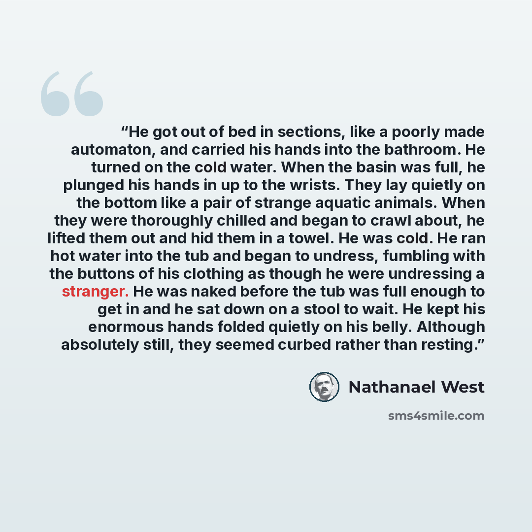“He got out of bed in sections, like a poorly made automaton, and carried his hands into the bathroom. He turned on the cold water. When the basin was full, he plunged his hands in up to the wrists. They lay quietly on the bottom like a pair of strange aquatic animals. When they were thoroughly…” quote by Nathanael West