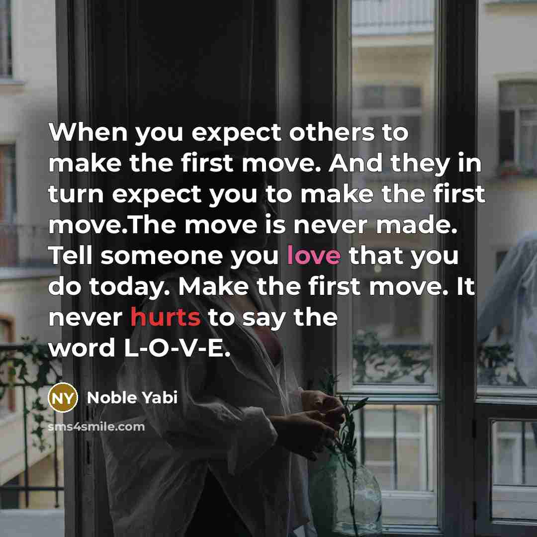 “When you expect others to make the first move. And they in turn expect you to make the first move.The move is never made. Tell someone you love that you do today. Make the first move. It never hurts to say the word L-O-V-E.” quote by Noble Yabi