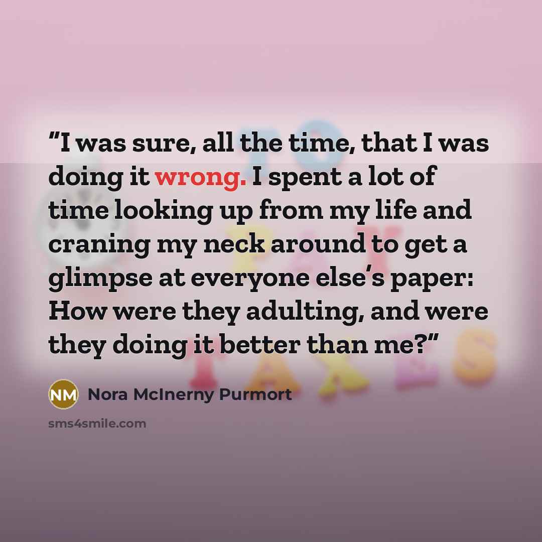 “I was sure, all the time, that I was doing it wrong. I spent a lot of time looking up from my life and craning my neck around to get a glimpse at everyone else’s paper: How were they adulting, and were they doing it better than me?” quote by Nora McInerny Purmort