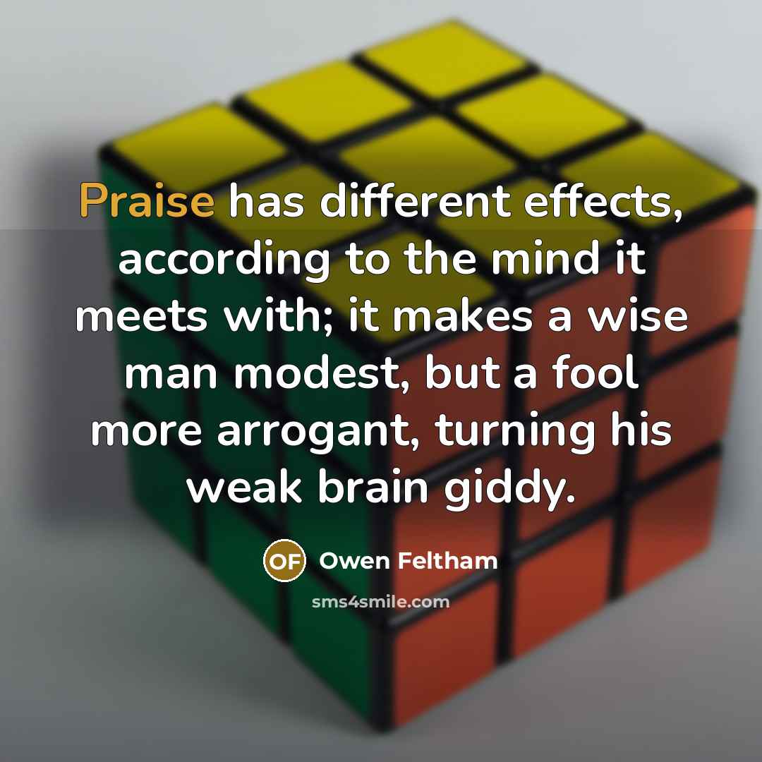 “Praise has different effects, according to the mind it meets with; it makes a wise man modest, but a fool more arrogant, turning his weak brain giddy.” quote by Owen Feltham