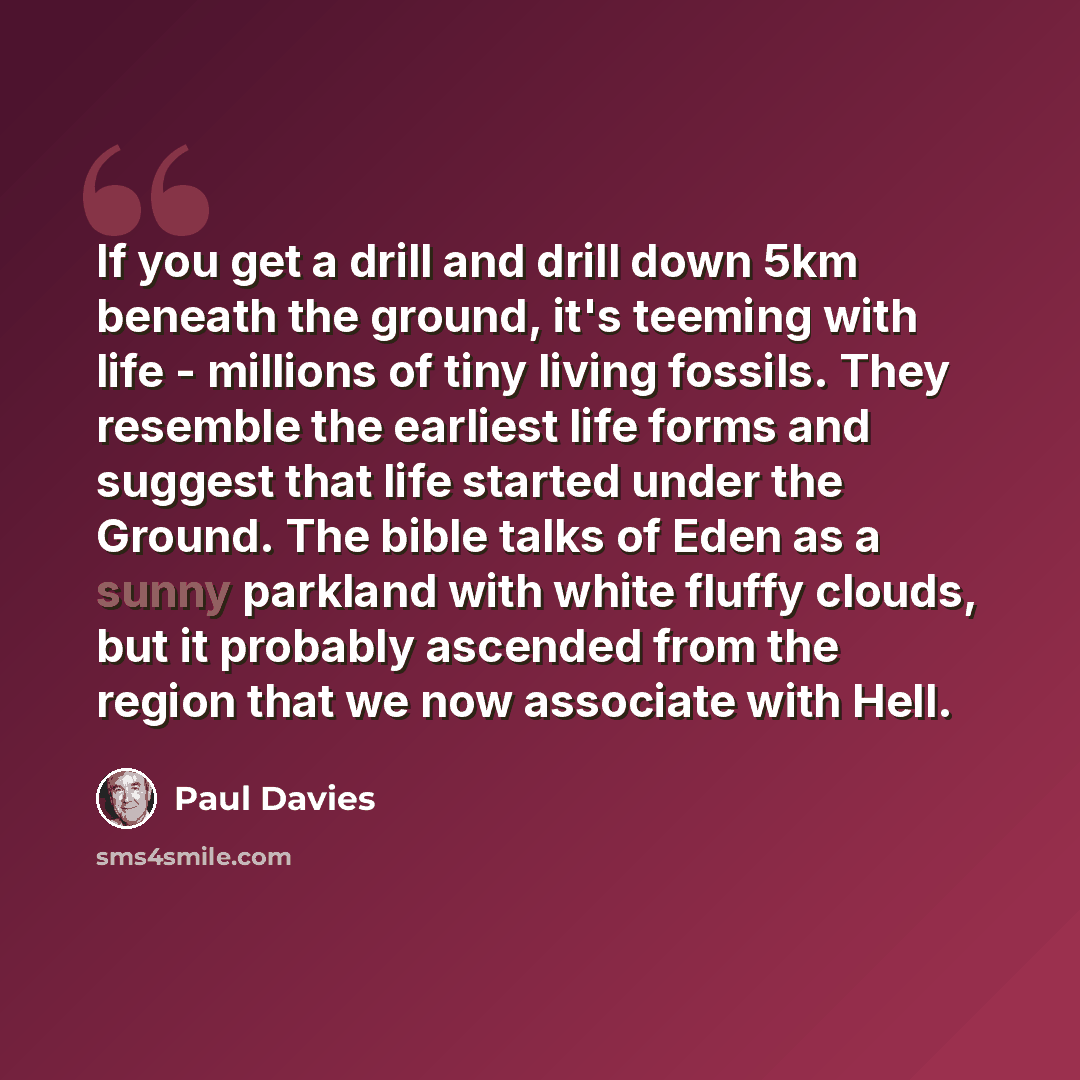 “If you get a drill and drill down 5km beneath the ground, it's teeming with life - millions of tiny living fossils. They resemble the earliest life forms and suggest that life started under the Ground. The bible talks of Eden as a sunny parkland with white fluffy clouds, but it probably ascended…” quote by Paul Davies
