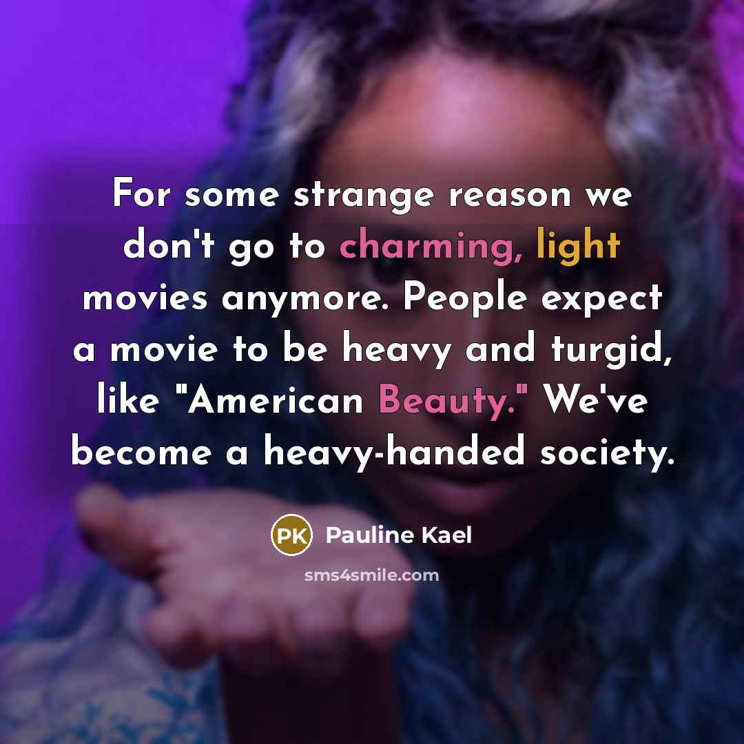 “For some strange reason we don't go to charming, light movies anymore. People expect a movie to be heavy and turgid, like "American Beauty." We've become a heavy-handed society.” quote by Pauline Kael