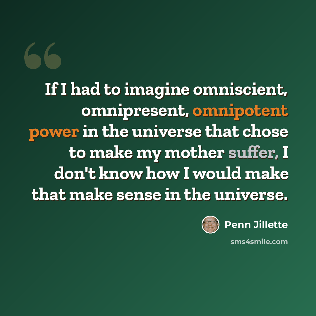 “If I had to imagine omniscient, omnipresent, omnipotent power in the universe that chose to make my mother suffer, I don't know how I would make that make sense in the universe.” quote by Penn Jillette