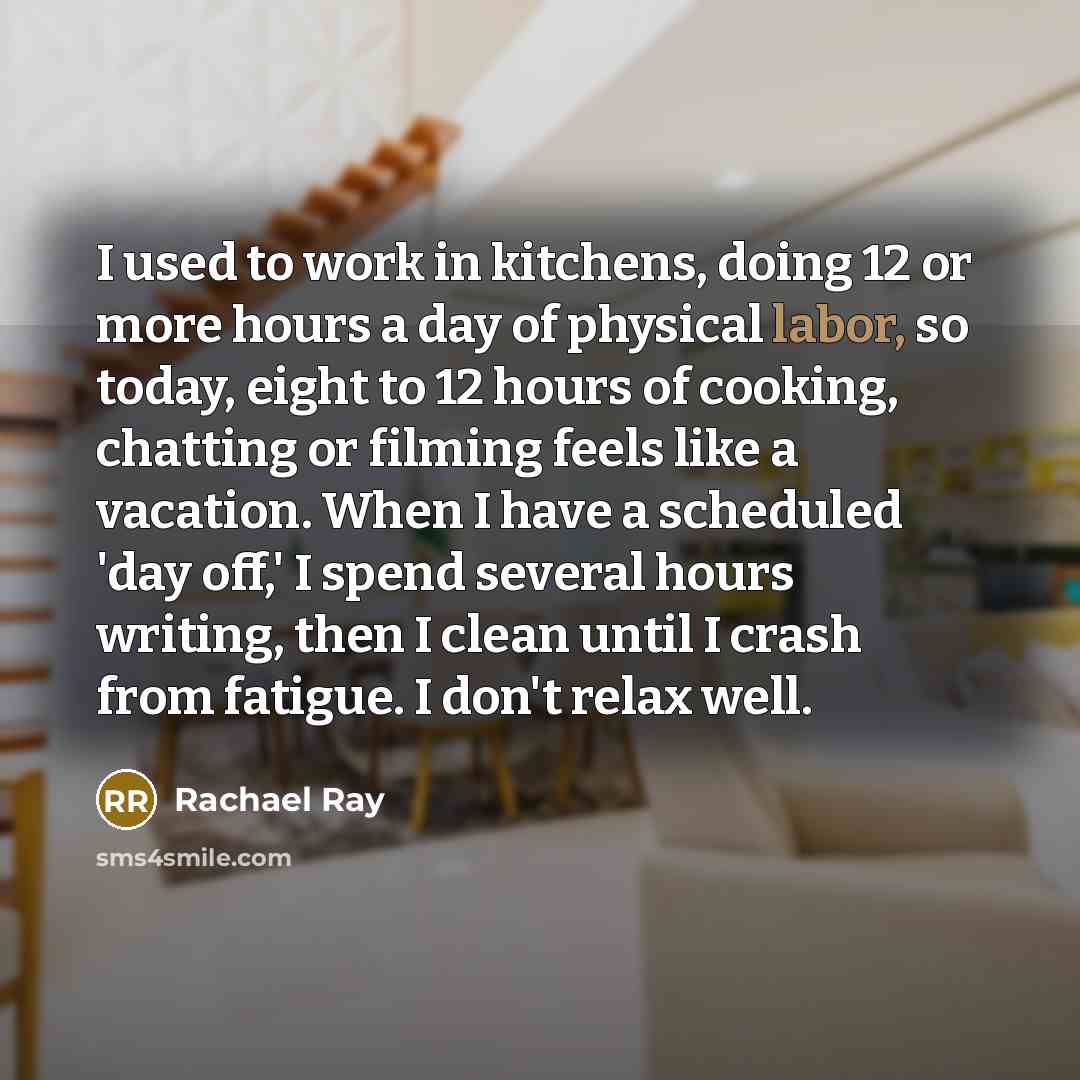 “I used to work in kitchens, doing 12 or more hours a day of physical labor, so today, eight to 12 hours of cooking, chatting or filming feels like a vacation. When I have a scheduled 'day off,' I spend several hours writing, then I clean until I crash from fatigue. I don't relax well.” quote by Rachael Ray