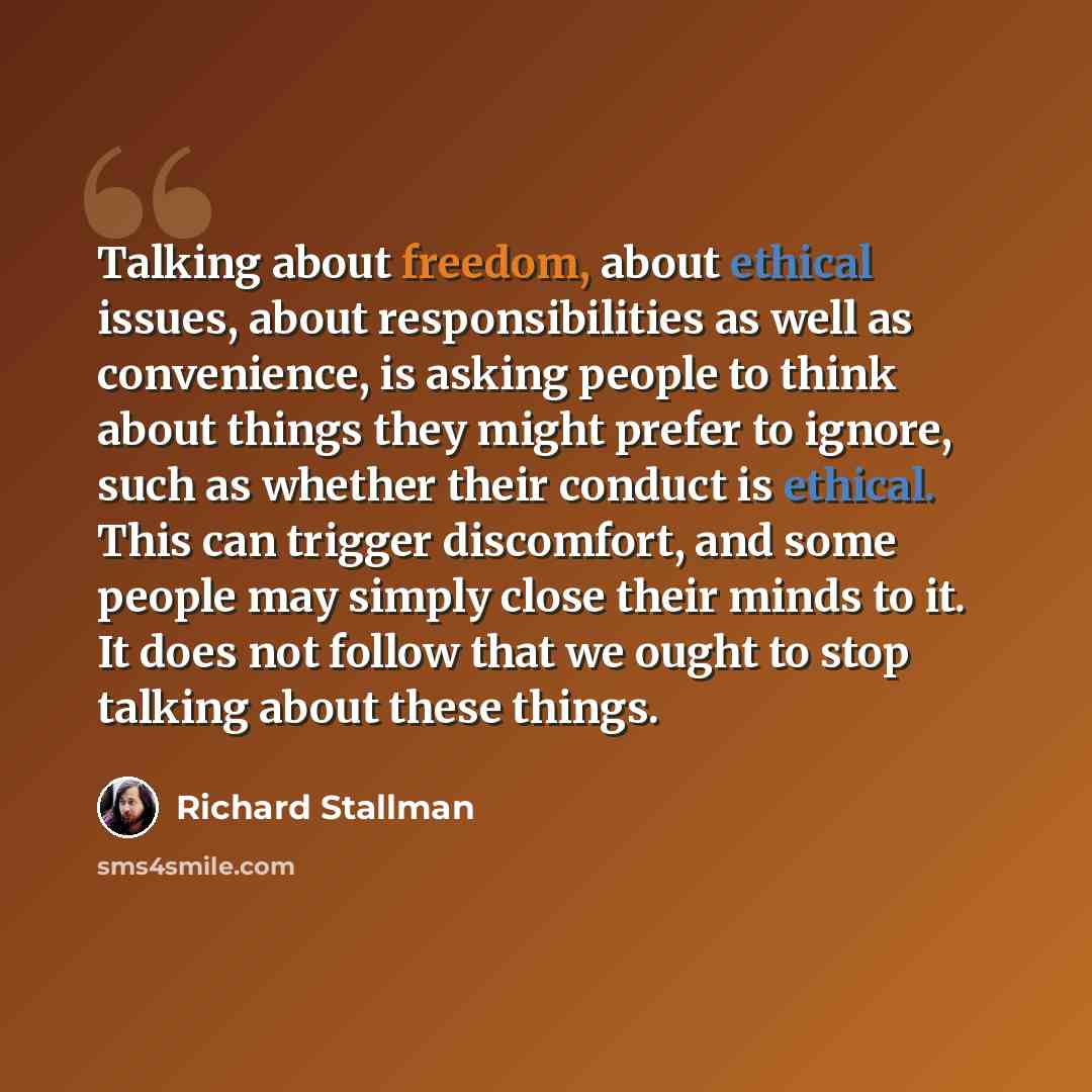 “Talking about freedom, about ethical issues, about responsibilities as well as convenience, is asking people to think about things they might prefer to ignore, such as whether their conduct is ethical. This can trigger discomfort, and some people may simply close their minds to it. It does not…” quote by Richard Stallman