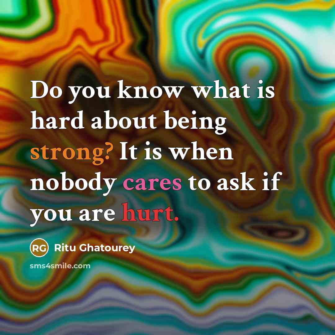 “Do you know what is hard about being strong? It is when nobody cares to ask if you are hurt.” quote by Ritu Ghatourey