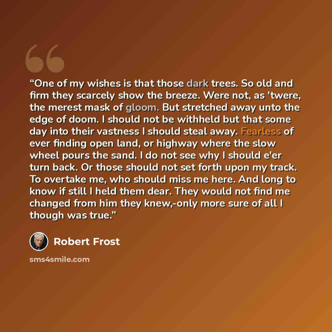 “One of my wishes is that those dark trees. So old and firm they scarcely show the breeze. Were not, as 'twere, the merest mask of gloom. But stretched away unto the edge of doom. I should not be withheld but that some day into their vastness I should steal away. Fearless of ever finding open land…” quote by Robert Frost