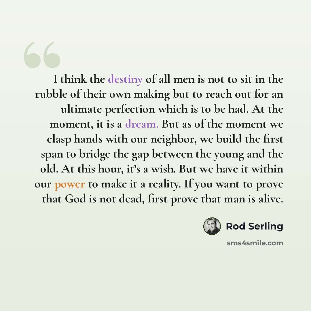 “I think the destiny of all men is not to sit in the rubble of their own making but to reach out for an ultimate perfection which is to be had. At the moment, it is a dream. But as of the moment we clasp hands with our neighbor, we build the first span to bridge the gap between the young and the…” quote by Rod Serling