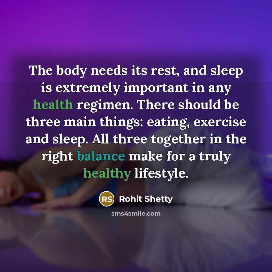 “The body needs its rest, and sleep is extremely important in any health regimen. There should be three main things: eating, exercise and sleep. All three together in the right balance make for a truly healthy lifestyle.” quote by Rohit Shetty