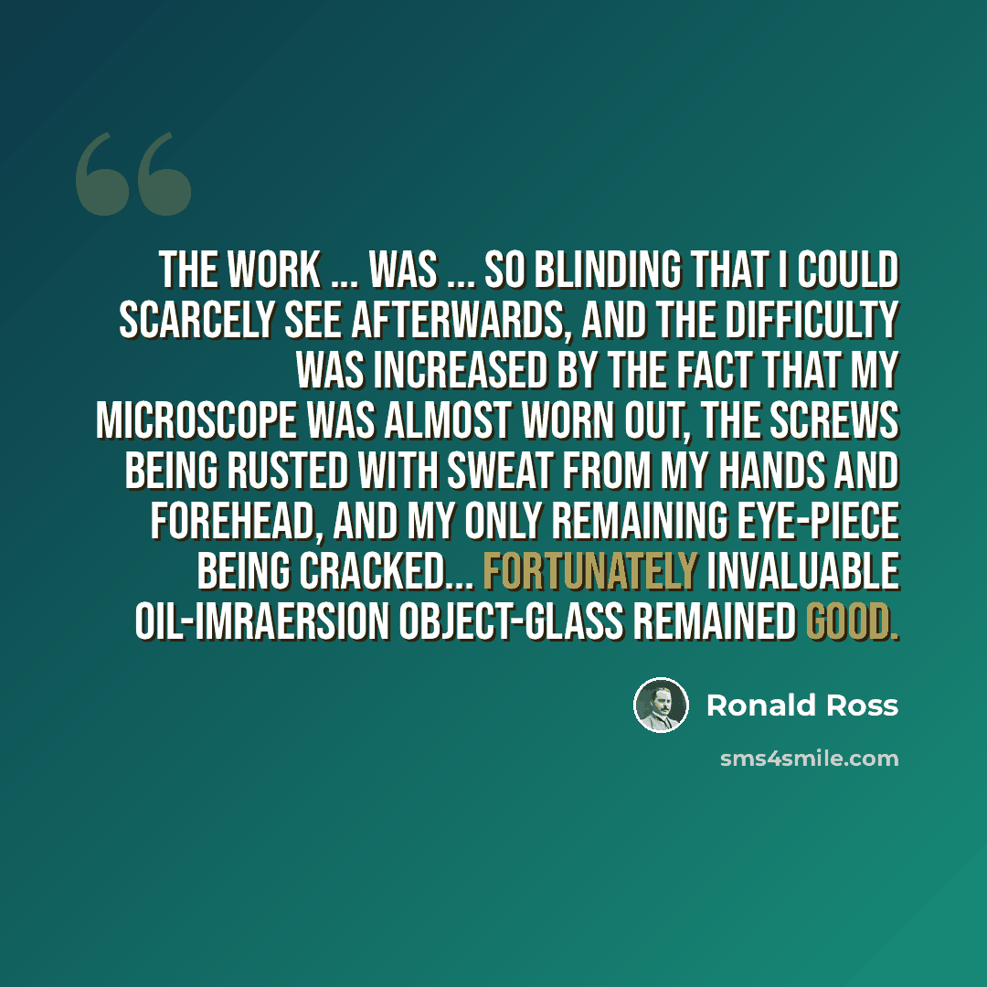 “The work ... was ... so blinding that I could scarcely see afterwards, and the difficulty was increased by the fact that my microscope was almost worn out, the screws being rusted with sweat from my hands and forehead, and my only remaining eye-piece being cracked... Fortunately invaluable…” quote by Ronald Ross