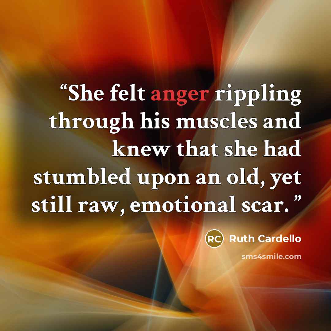 “She felt anger rippling through his muscles and knew that she had stumbled upon an old, yet still raw, emotional scar.” quote by Ruth Cardello