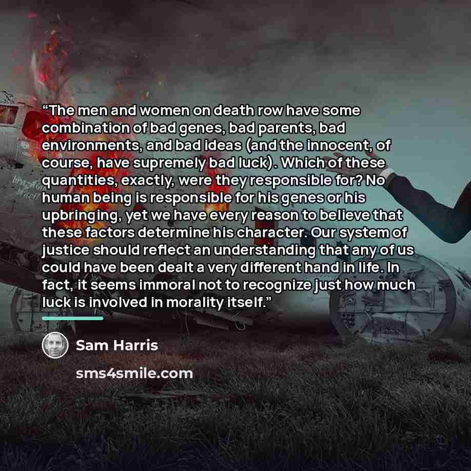 “The men and women on death row have some combination of bad genes, bad parents, bad environments, and bad ideas (and the innocent, of course, have supremely bad luck). Which of these quantities, exactly, were they responsible for? No human being is responsible for his genes or his upbringing, yet…” quote by Sam Harris