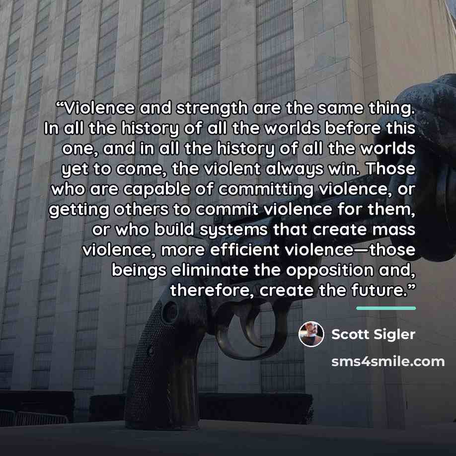 “Violence and strength are the same thing. In all the history of all the worlds before this one, and in all the history of all the worlds yet to come, the violent always win. Those who are capable of committing violence, or getting others to commit violence for them, or who build systems that…” quote by Scott Sigler