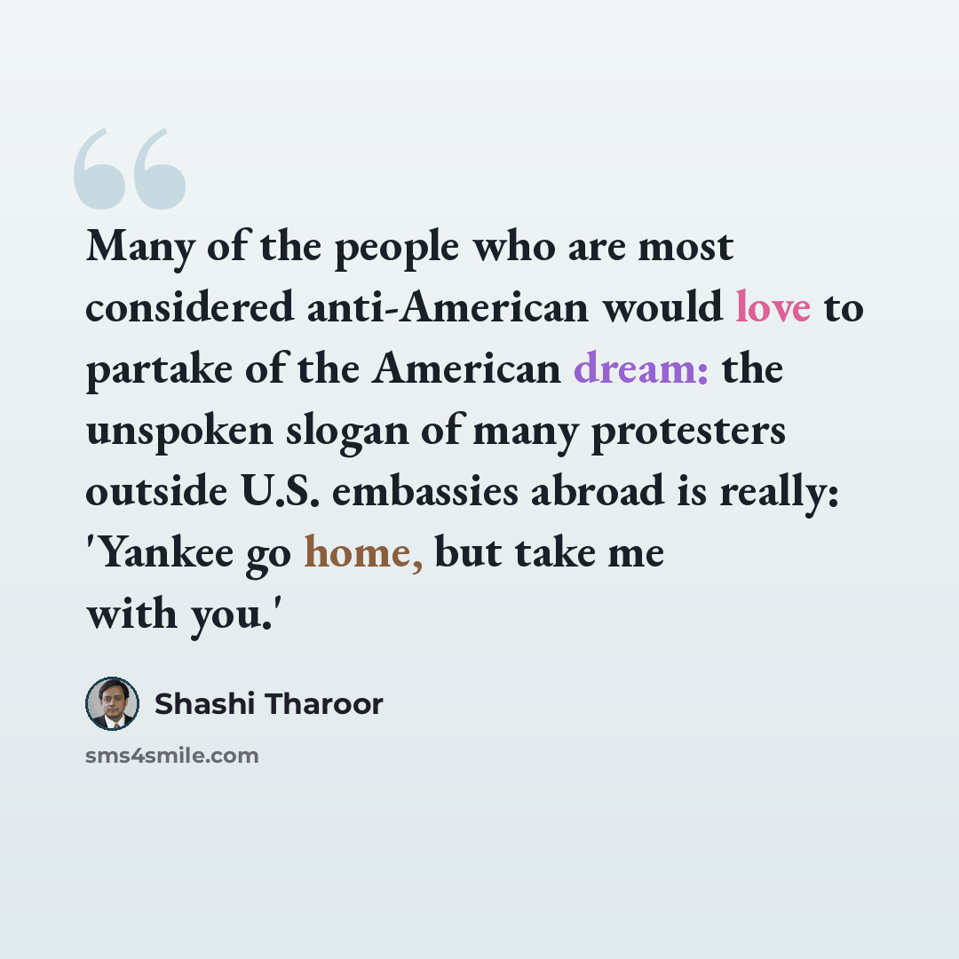 “Many of the people who are most considered anti-American would love to partake of the American dream: the unspoken slogan of many protesters outside U.S. embassies abroad is really: 'Yankee go home, but take me with you.'” quote by Shashi Tharoor