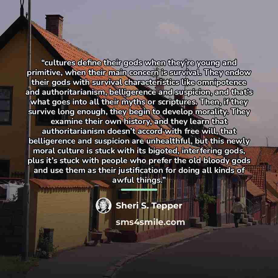 “cultures define their gods when they’re young and primitive, when their main concern is survival. They endow their gods with survival characteristics like omnipotence and authoritarianism, belligerence and suspicion, and that’s what goes into all their myths or scriptures. Then, if they survive…” quote by Sheri S. Tepper
