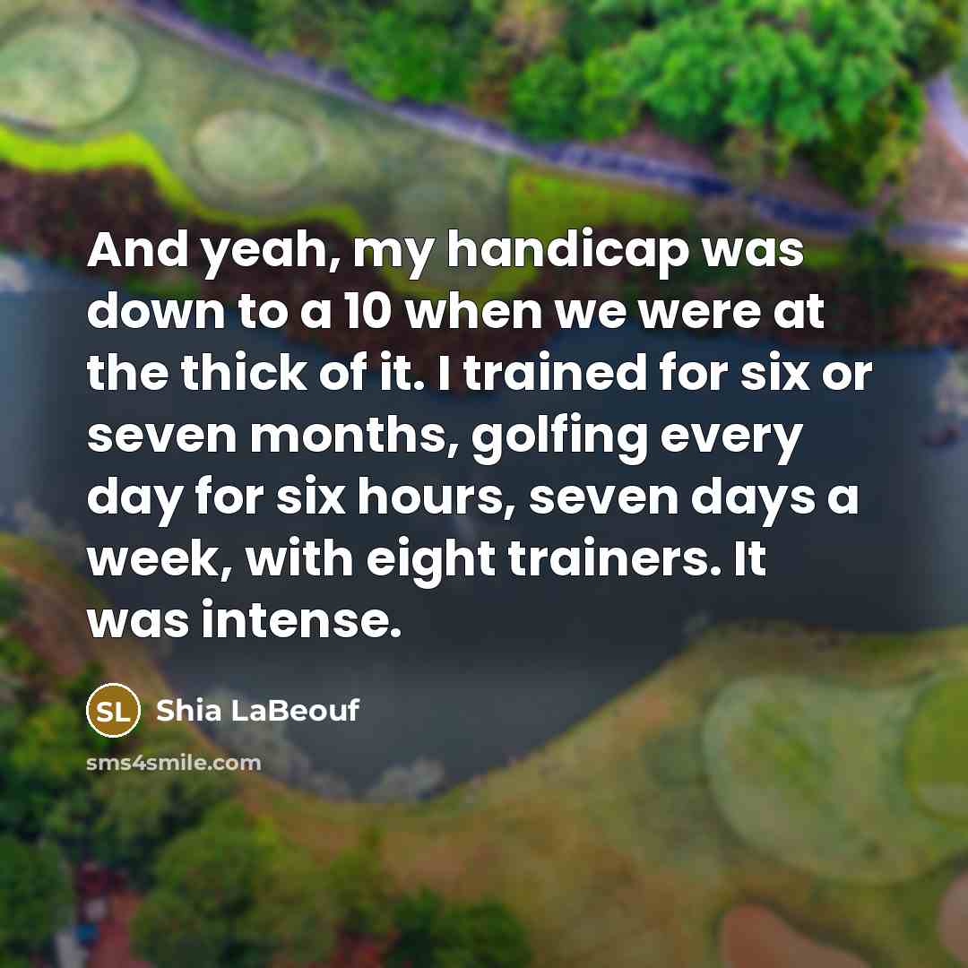 “And yeah, my handicap was down to a 10 when we were at the thick of it. I trained for six or seven months, golfing every day for six hours, seven days a week, with eight trainers. It was intense.” quote by Shia LaBeouf