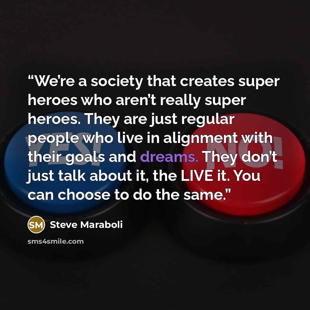 “We’re a society that creates super heroes who aren’t really super heroes. They are just regular people who live in alignment with their goals and dreams. They don’t just talk about it, the LIVE it. You can choose to do the same.” quote by Steve Maraboli