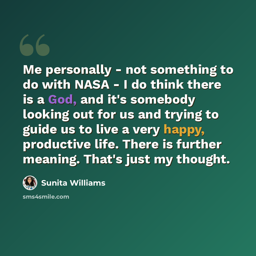 “Me personally - not something to do with NASA - I do think there is a God, and it's somebody looking out for us and trying to guide us to live a very happy, productive life. There is further meaning. That's just my thought.” quote by Sunita Williams