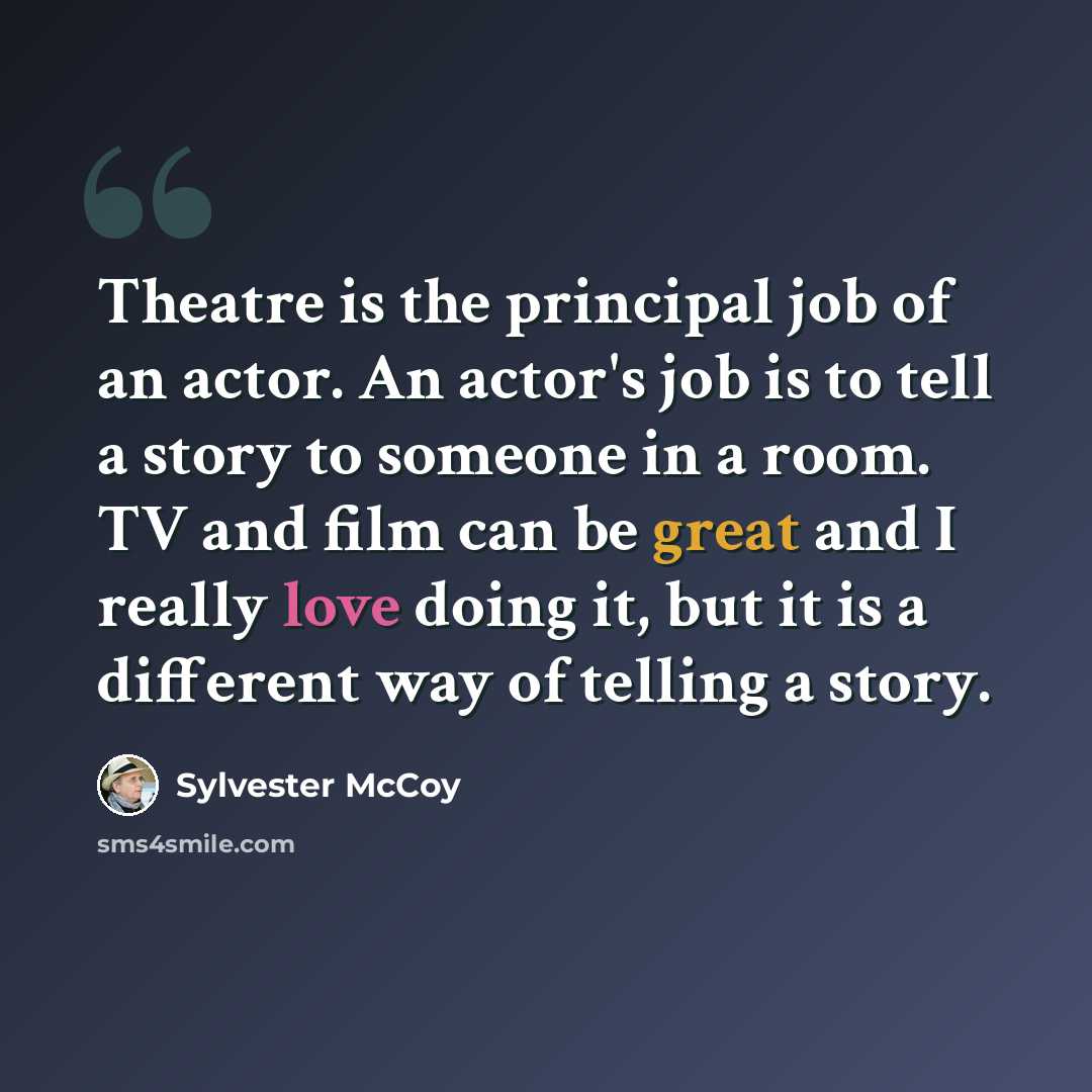 “Theatre is the principal job of an actor. An actor's job is to tell a story to someone in a room. TV and film can be great and I really love doing it, but it is a different way of telling a story.” quote by Sylvester McCoy