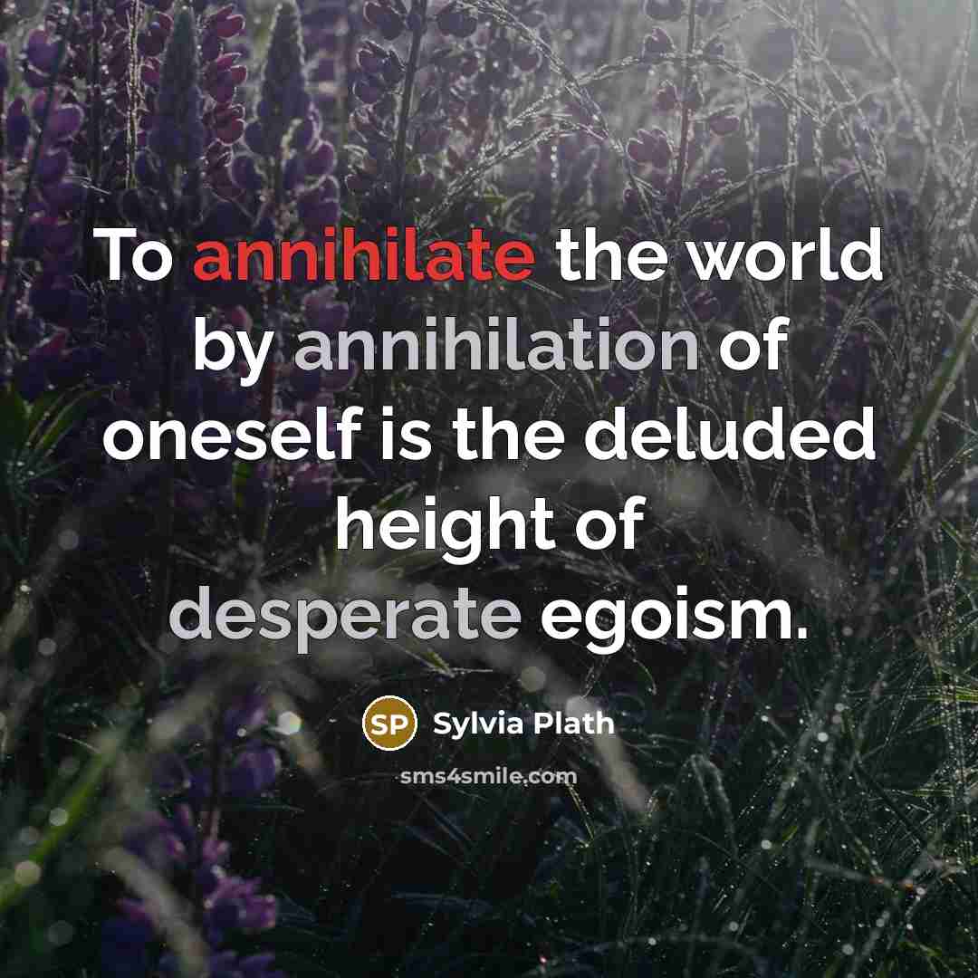 “To annihilate the world by annihilation of oneself is the deluded height of desperate egoism.” quote by Sylvia Plath