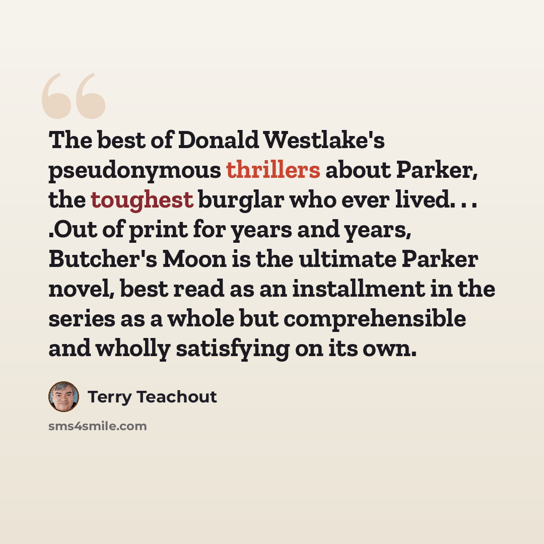 “The best of Donald Westlake's pseudonymous thrillers about Parker, the toughest burglar who ever lived. . . .Out of print for years and years, Butcher's Moon is the ultimate Parker novel, best read as an installment in the series as a whole but comprehensible and wholly satisfying on its own.” quote by Terry Teachout