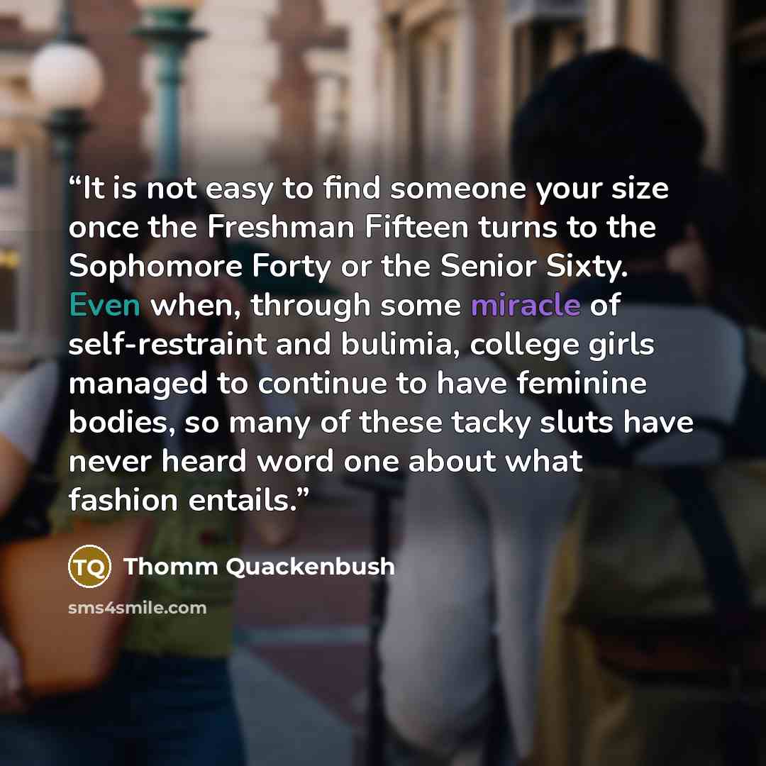“It is not easy to find someone your size once the Freshman Fifteen turns to the Sophomore Forty or the Senior Sixty. Even when, through some miracle of self-restraint and bulimia, college girls managed to continue to have feminine bodies, so many of these tacky sluts have never heard word one…” quote by Thomm Quackenbush