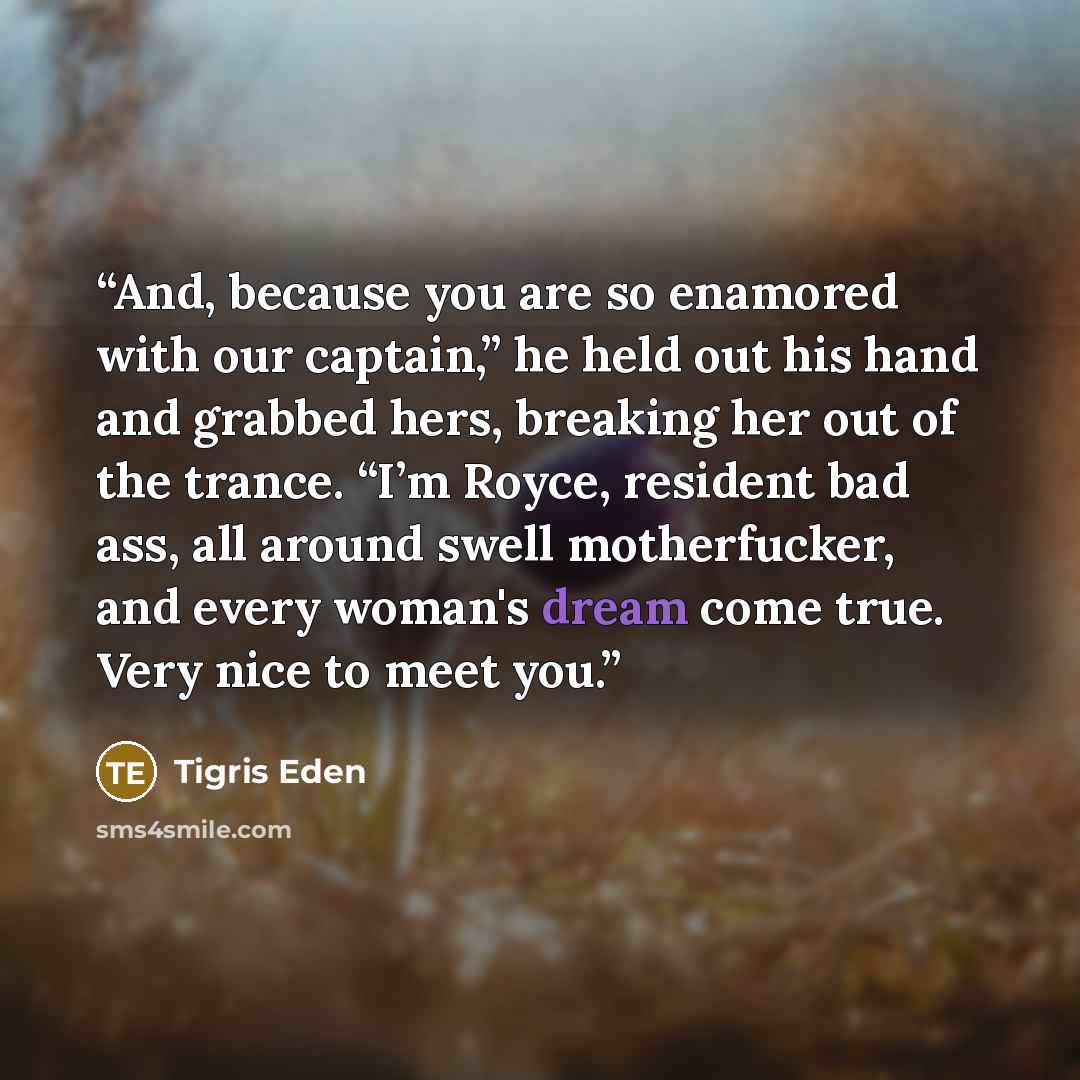 “And, because you are so enamored with our captain,” he held out his hand and grabbed hers, breaking her out of the trance. “I’m Royce, resident bad ass, all around swell motherfucker, and every woman's dream come true. Very nice to meet you.” quote by Tigris Eden