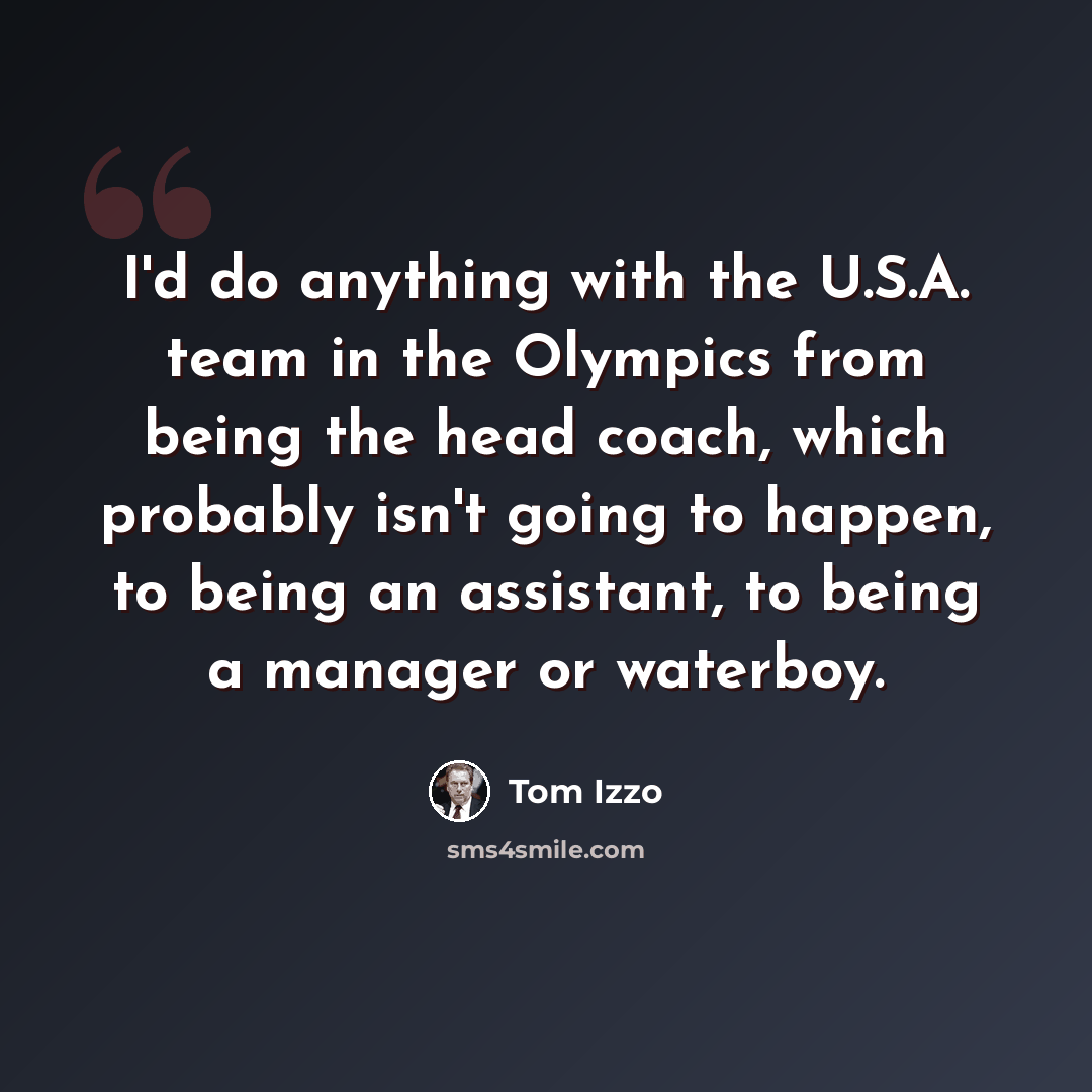 “I'd do anything with the U.S.A. team in the Olympics from being the head coach, which probably isn't going to happen, to being an assistant, to being a manager or waterboy.” quote by Tom Izzo