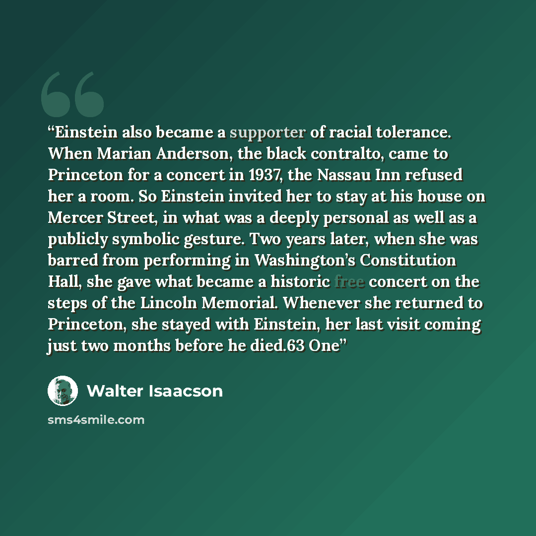 “Einstein also became a supporter of racial tolerance. When Marian Anderson, the black contralto, came to Princeton for a concert in 1937, the Nassau Inn refused her a room. So Einstein invited her to stay at his house on Mercer Street, in what was a deeply personal as well as a publicly symbolic…” quote by Walter Isaacson