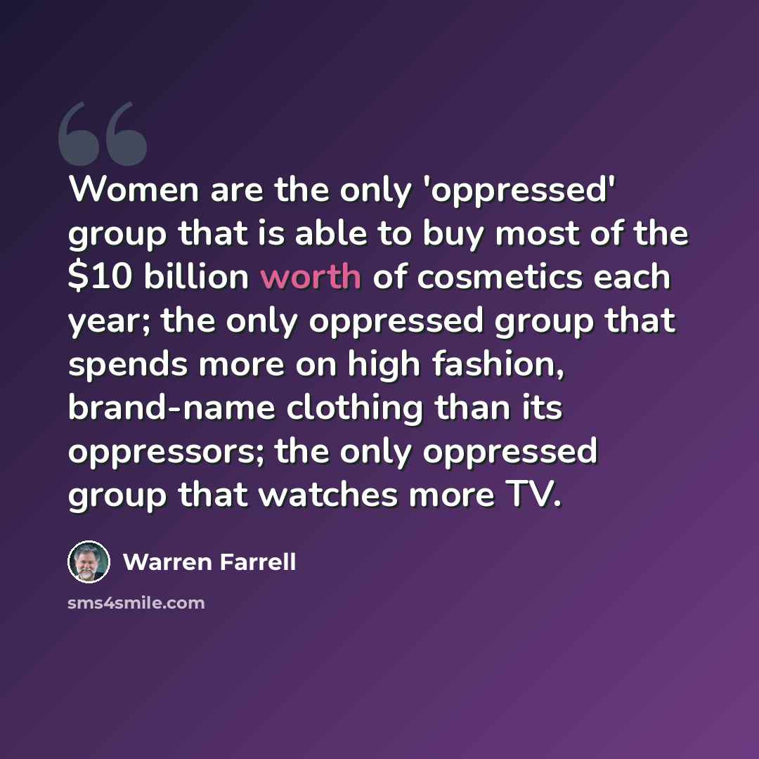 “Women are the only 'oppressed' group that is able to buy most of the $10 billion worth of cosmetics each year; the only oppressed group that spends more on high fashion, brand-name clothing than its oppressors; the only oppressed group that watches more TV.” quote by Warren Farrell