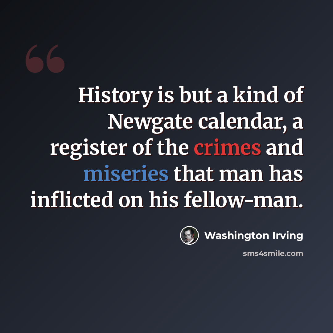 “History is but a kind of Newgate calendar, a register of the crimes and miseries that man has inflicted on his fellow-man.” quote by Washington Irving