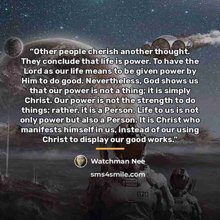 “Other people cherish another thought. They conclude that life is power. To have the Lord as our life means to be given power by Him to do good. Nevertheless, God shows us that our power is not a thing; it is simply Christ. Our power is not the strength to do things; rather, it is a Person. Life to…” quote by Watchman Nee