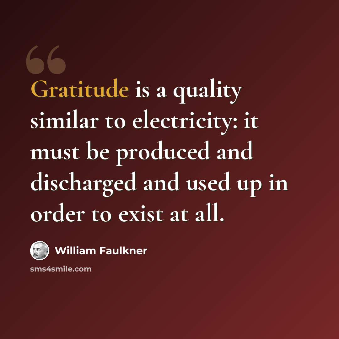 “Gratitude is a quality similar to electricity: it must be produced and discharged and used up in order to exist at all.” quote by William Faulkner