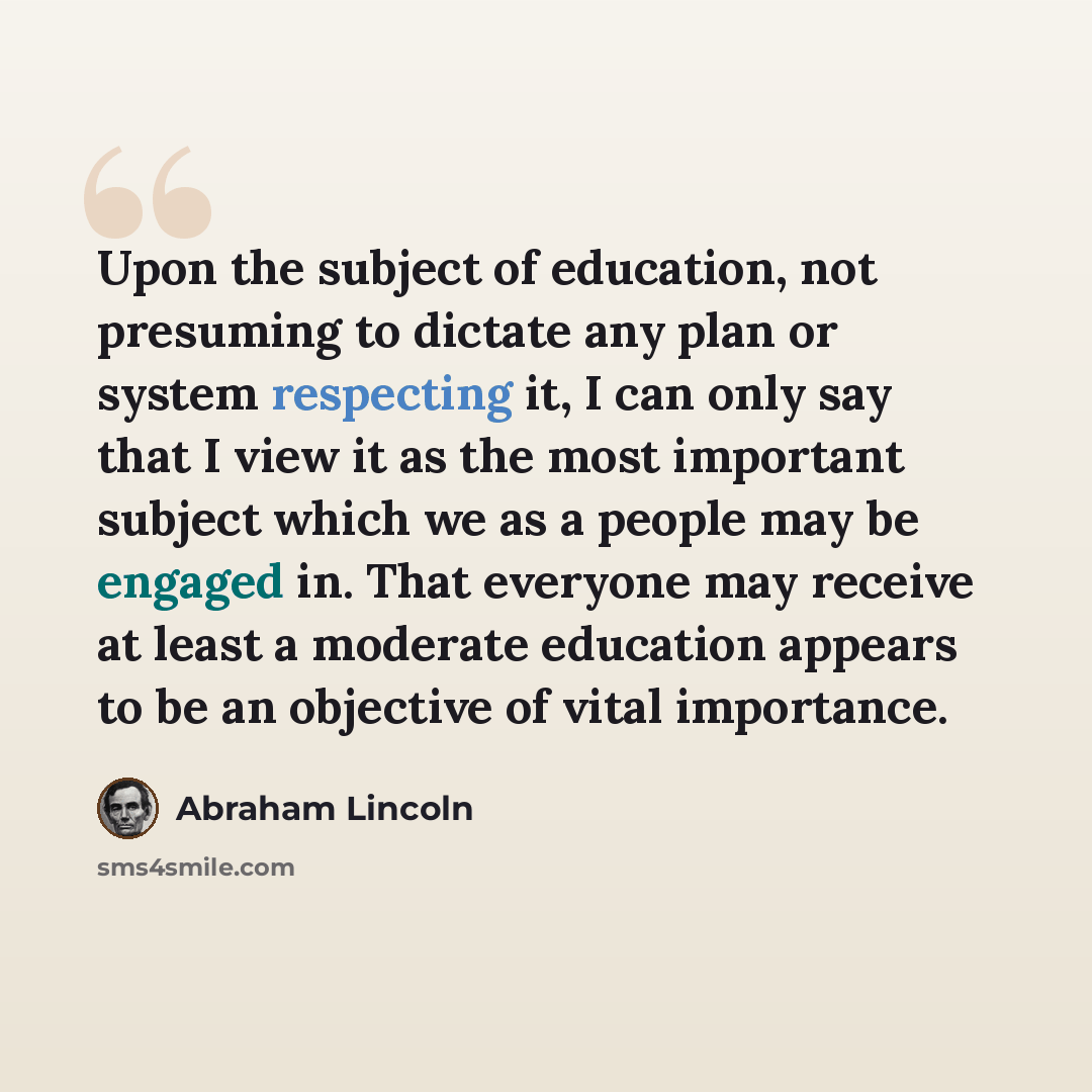 “Upon the subject of education, not presuming to dictate any plan or system respecting it, I can only say that I view it as the most important subject which we as a people may be engaged in. That everyone may receive at least a moderate education appears to be an objective of vital importance.” quote by Abraham Lincoln