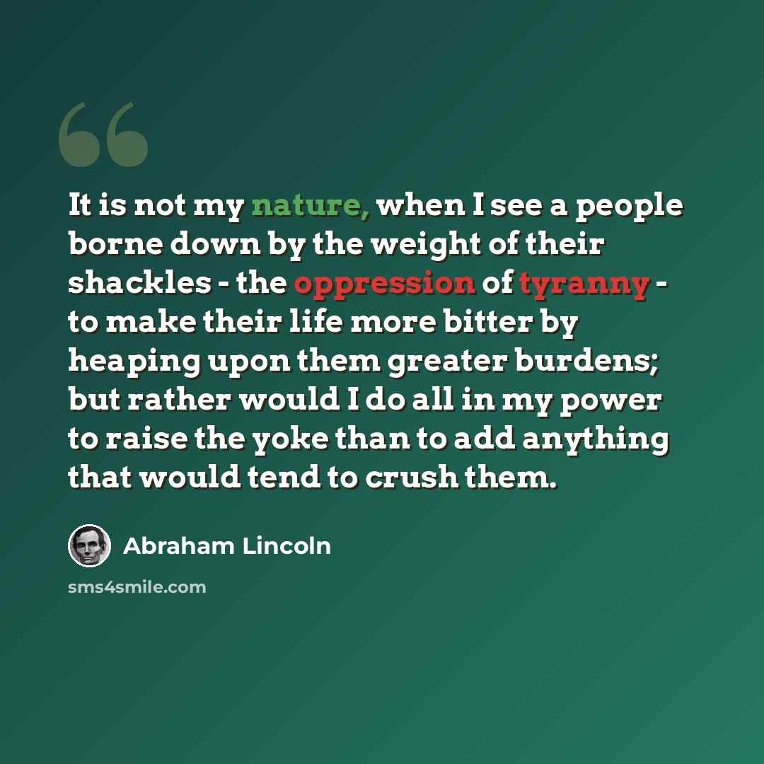 “It is not my nature, when I see a people borne down by the weight of their shackles - the oppression of tyranny - to make their life more bitter by heaping upon them greater burdens; but rather would I do all in my power to raise the yoke than to add anything that would tend to crush them.” quote by Abraham Lincoln