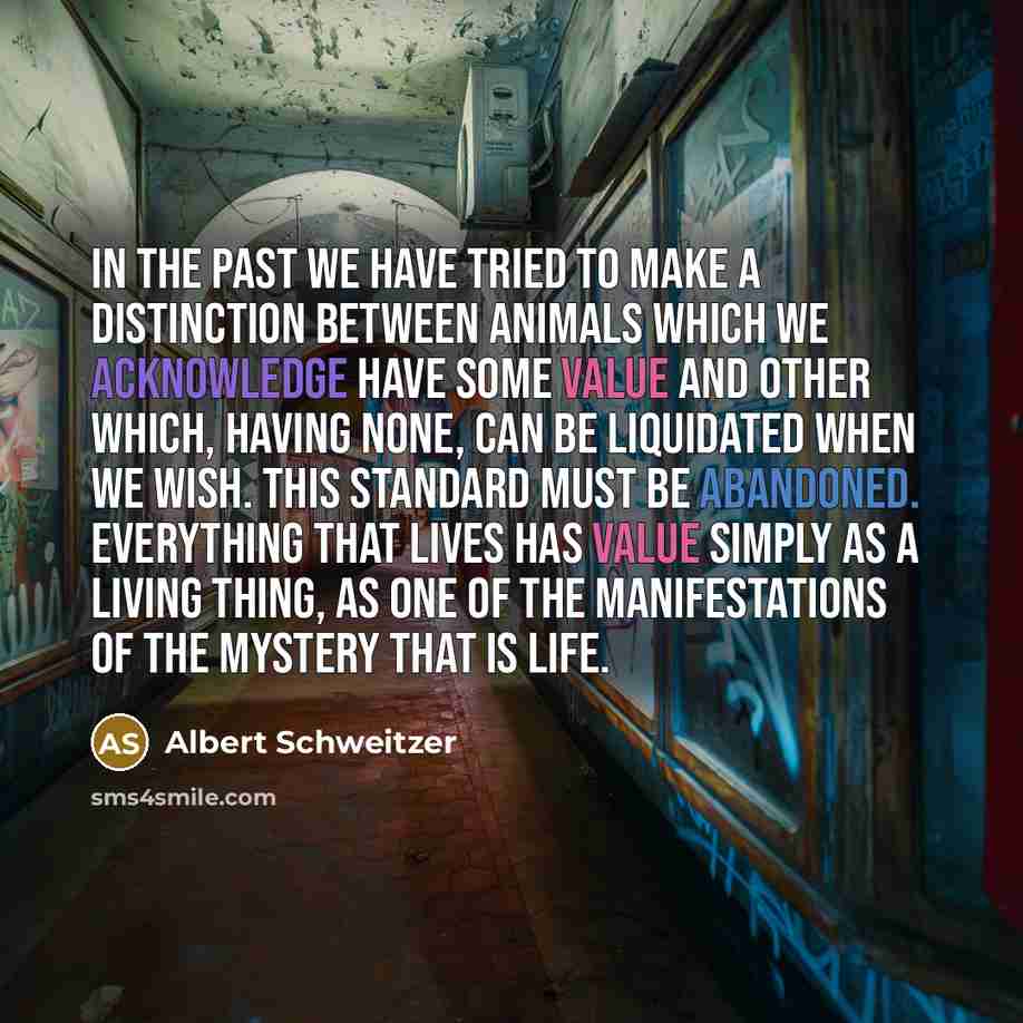 “In the past we have tried to make a distinction between animals which we acknowledge have some value and other which, having none, can be liquidated when we wish. This standard must be abandoned. Everything that lives has value simply as a living thing, as one of the manifestations of the mystery…” quote by Albert Schweitzer
