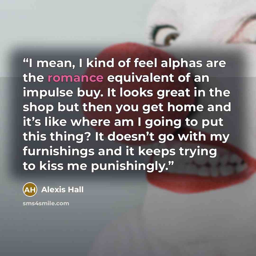 “I mean, I kind of feel alphas are the romance equivalent of an impulse buy. It looks great in the shop but then you get home and it’s like where am I going to put this thing? It doesn’t go with my furnishings and it keeps trying to kiss me punishingly.” quote by Alexis Hall