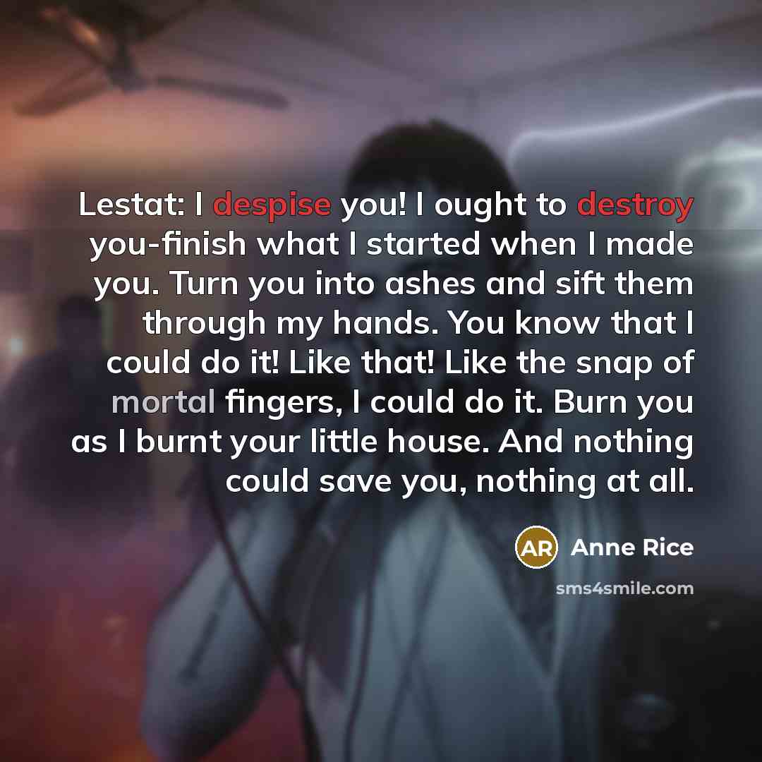 “Lestat: I despise you! I ought to destroy you-finish what I started when I made you. Turn you into ashes and sift them through my hands. You know that I could do it! Like that! Like the snap of mortal fingers, I could do it. Burn you as I burnt your little house. And nothing could save you…” quote by Anne Rice